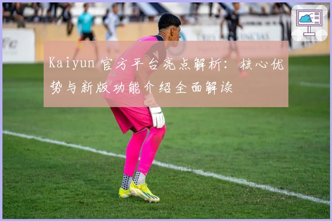 Kaiyun 官方平台亮点解析：核心优势与新版功能介绍全面解读