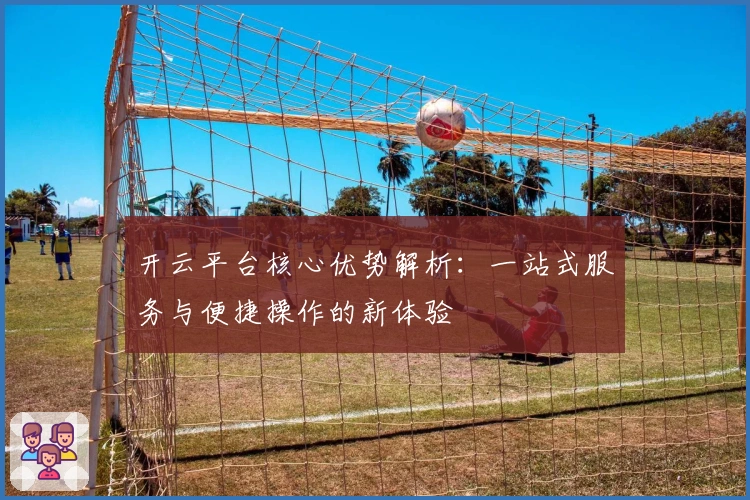 开云平台核心优势解析：一站式服务与便捷操作的新体验